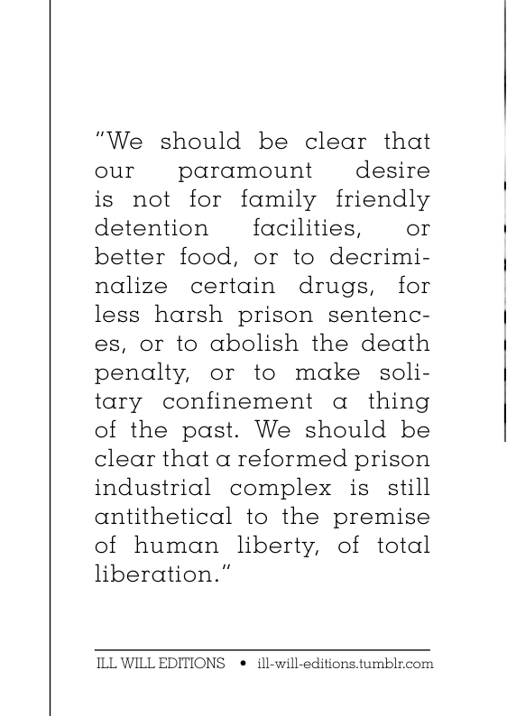 “"We should be clear that our paramount desire is not for family friendly detention facilities, or better food, or to decrimi- nalize certain drugs, for less harsh prison sentenc- es, or to abolish the death penalty, or to make soli- tary confinement a thing of the past. We should be clear that a reformed prison industrial complex is still antithetical to the premise of human liberty, of total liberation.” ILL WILL EDITIONS e ill-will-editions.tumblr.com